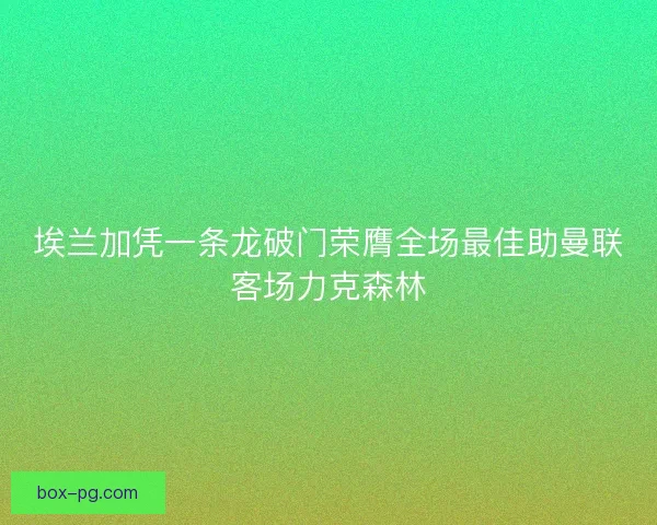 埃兰加凭一条龙破门荣膺全场最佳助曼联客场力克森林